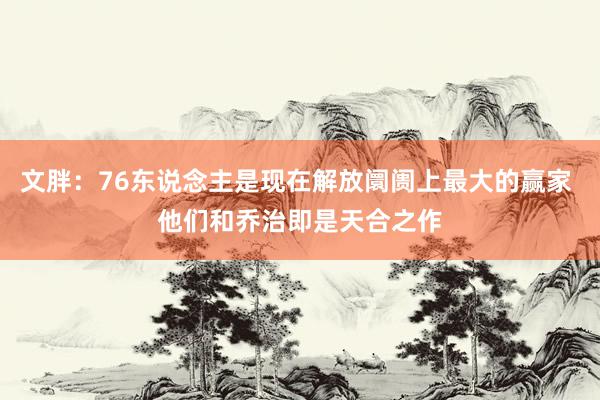 文胖：76东说念主是现在解放阛阓上最大的赢家 他们和乔治即是天合之作