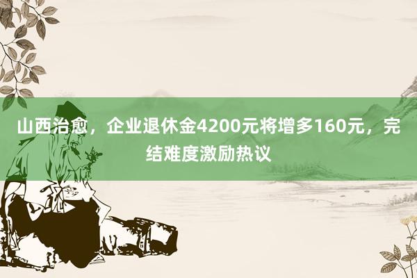 山西治愈，企业退休金4200元将增多160元，完结难度激励热议