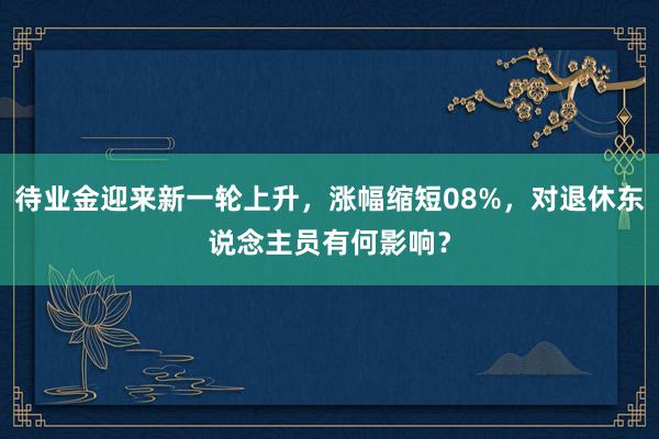 待业金迎来新一轮上升，涨幅缩短08%，对退休东说念主员有何影响？