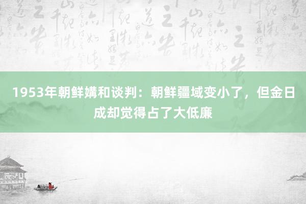 1953年朝鲜媾和谈判：朝鲜疆域变小了，但金日成却觉得占了大低廉