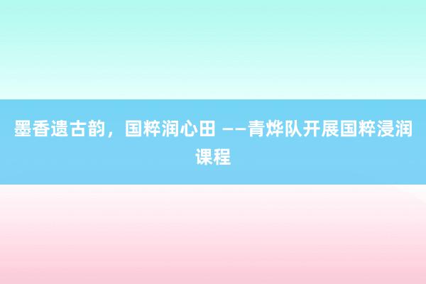 墨香遗古韵，国粹润心田 ——青烨队开展国粹浸润课程