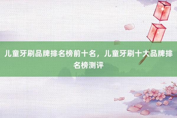 儿童牙刷品牌排名榜前十名，儿童牙刷十大品牌排名榜测评