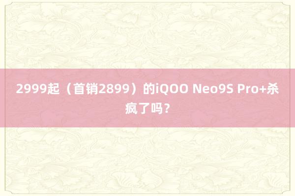 2999起（首销2899）的iQOO Neo9S Pro+杀疯了吗？