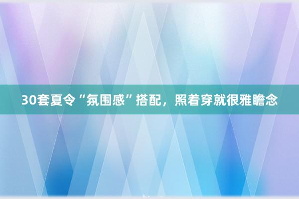 30套夏令“氛围感”搭配，照着穿就很雅瞻念