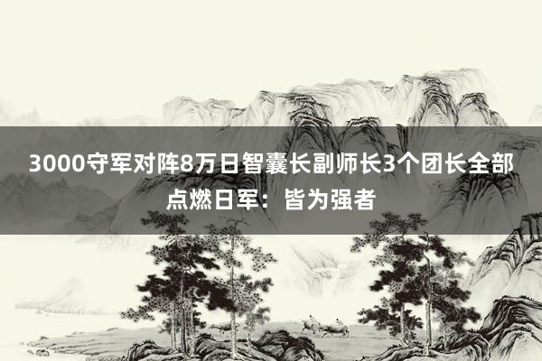 3000守军对阵8万日智囊长副师长3个团长全部点燃日军：皆为强者