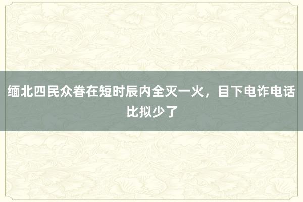 缅北四民众眷在短时辰内全灭一火，目下电诈电话比拟少了