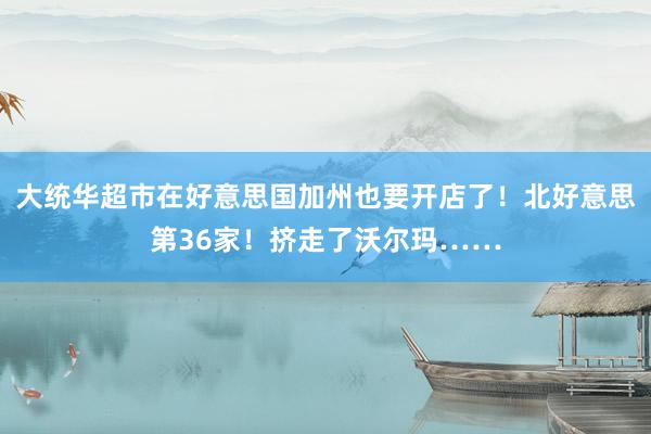 大统华超市在好意思国加州也要开店了！北好意思第36家！挤走了沃尔玛……