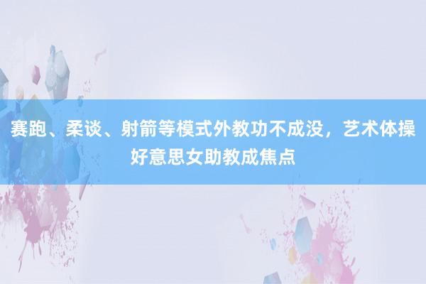 赛跑、柔谈、射箭等模式外教功不成没，艺术体操好意思女助教成焦点