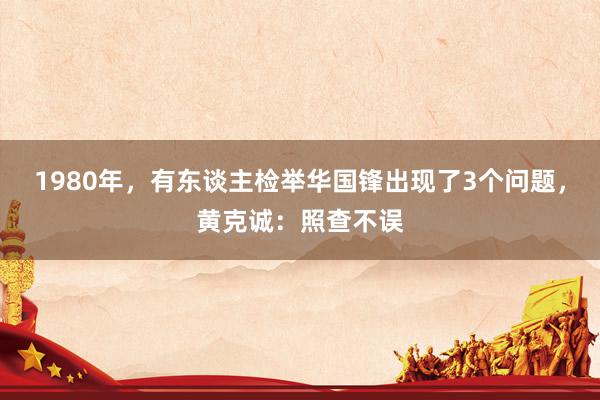 1980年，有东谈主检举华国锋出现了3个问题，黄克诚：照查不误