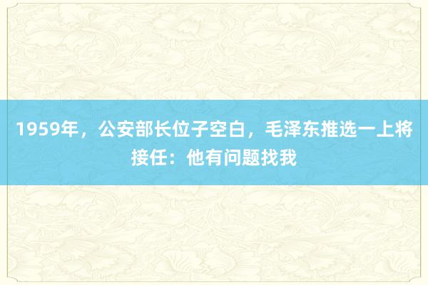 1959年，公安部长位子空白，毛泽东推选一上将接任：他有问题找我