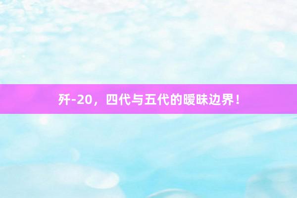 歼-20，四代与五代的暧昧边界！