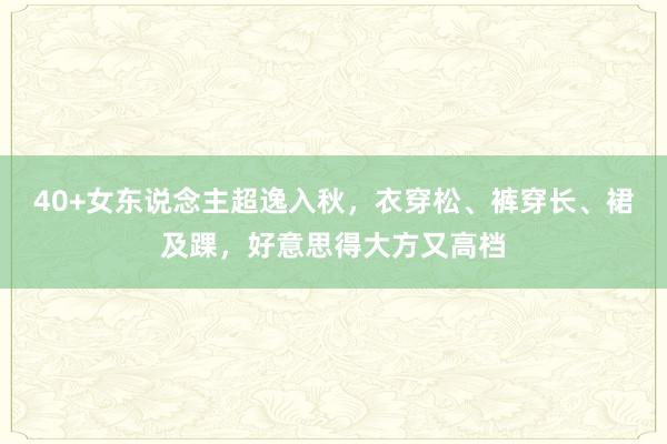 40+女东说念主超逸入秋，衣穿松、裤穿长、裙及踝，好意思得大方又高档