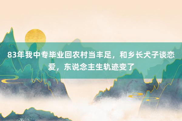 83年我中专毕业回农村当丰足，和乡长犬子谈恋爱，东说念主生轨迹变了