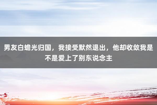 男友白蟾光归国，我接受默然退出，他却收敛我是不是爱上了别东说念主