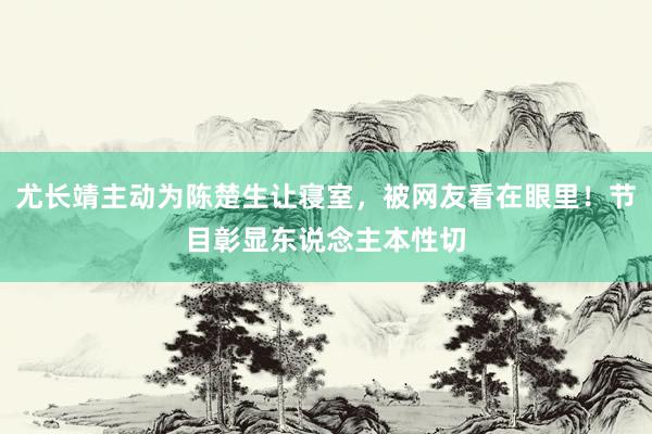 尤长靖主动为陈楚生让寝室，被网友看在眼里！节目彰显东说念主本性切